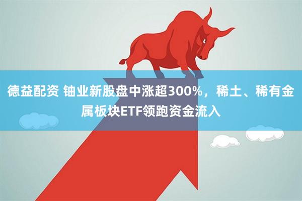 德益配资 铀业新股盘中涨超300%，稀土、稀有金属板块ETF领跑资金流入