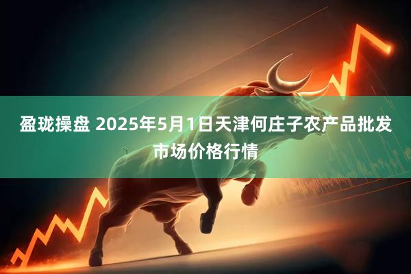 盈珑操盘 2025年5月1日天津何庄子农产品批发市场价格行情