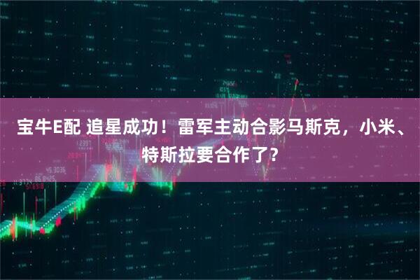 宝牛E配 追星成功！雷军主动合影马斯克，小米、特斯拉要合作了？