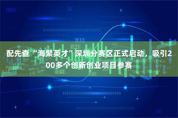 配先查 “海聚英才”深圳分赛区正式启动，吸引200多个创新创业项目参赛